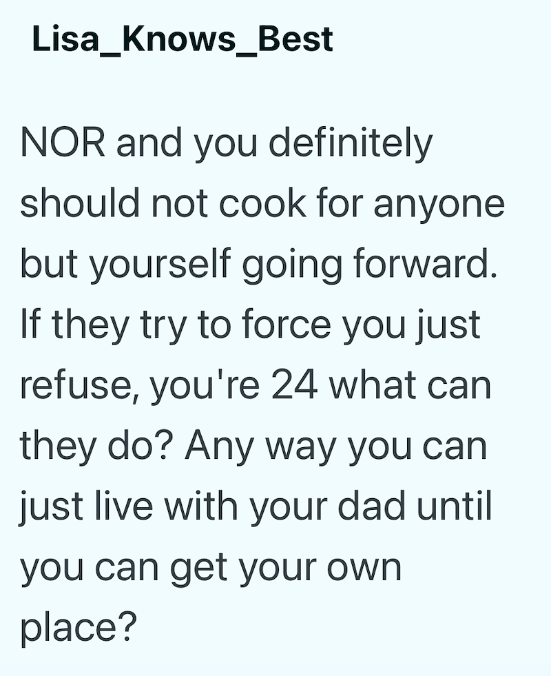 Lisa_Knows Best NOR and you definitely should not cook for anyone but yourself going forward. If they try to force you just refuse, you're 24 what can they do? Any way you can just live with your dad until you can get your own place?