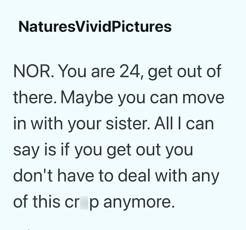 NaturesVividPictures NOR. You are 24, get out of there. Maybe you can move in with your sister. All I can say is if you get out you don't have to deal with any of this crop anymore.