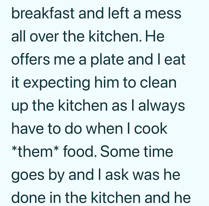 breakfast and left a mess all over the kitchen. He offers me a plate and I eat it expecting him to clean up the kitchen as I always have to do when I cook *them* food. Some time goes by and I ask was he done in the kitchen and he