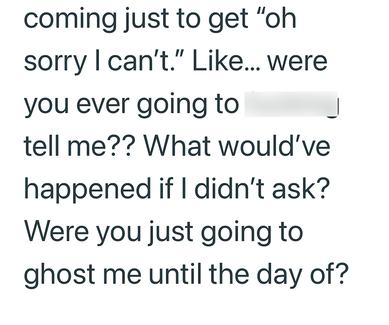 coming just to get "oh sorry I can't." Like... were you ever going to tell me?? What would've happened if I didn't ask? Were you just going to ghost me until the day of?