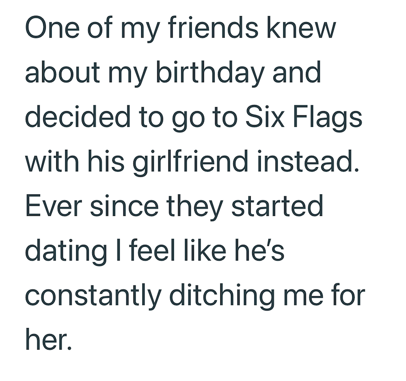 One of my friends knew about my birthday and decided to go to Six Flags with his girlfriend instead. Ever since they started dating I feel like he's constantly ditching me for her.