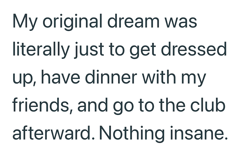 My original dream was literally just to get dressed up, have dinner with my friends, and go to the club afterward. Nothing insane.