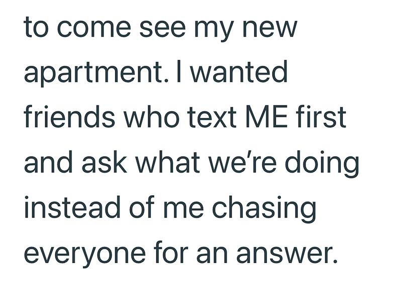 to come see my new apartment. I wanted friends who text ME first and ask what we're doing instead of me chasing everyone for an answer.