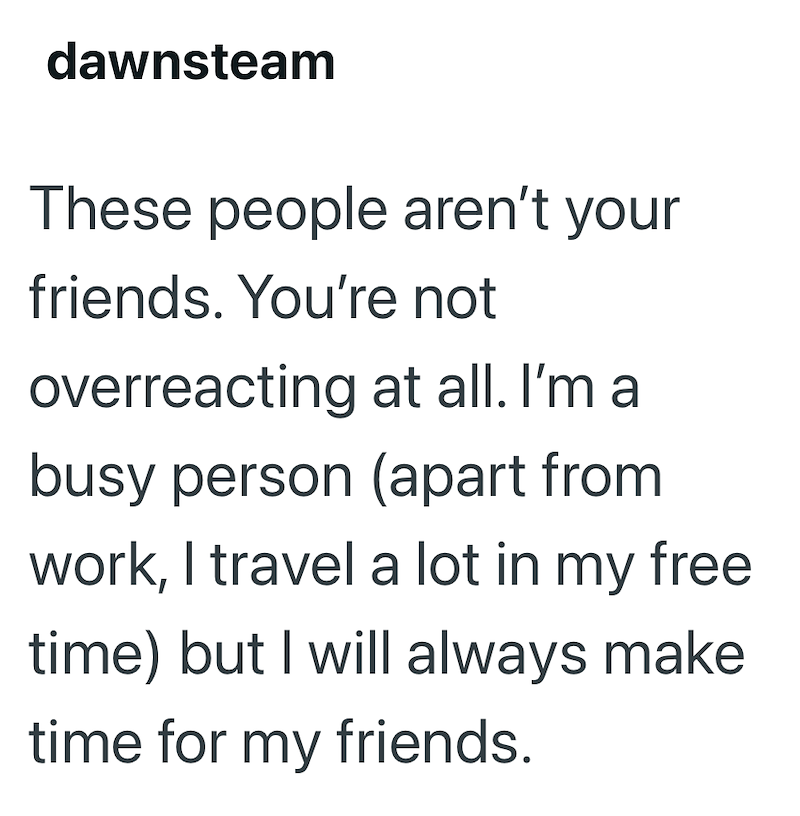 dawnsteam These people aren't your friends. You're not overreacting at all. I'm a busy person (apart from work, I travel a lot in my free time) but I will always make time for my friends.