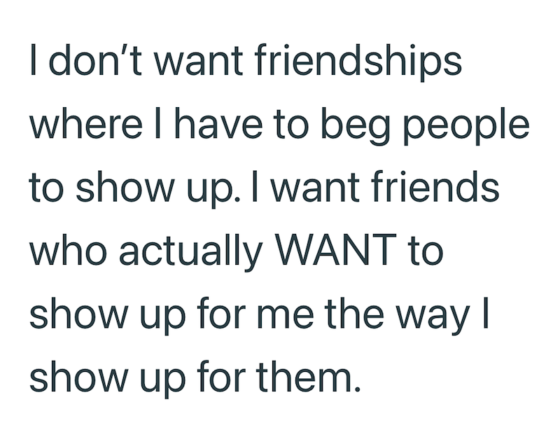 I don't want friendships where I have to beg people to show up. I want friends who actually WANT to show up for me the way I show up for them.