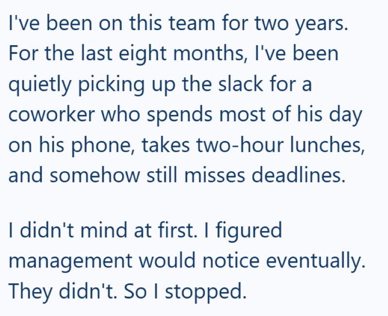 I've been on this team for two years. For the last eight months, I've been quietly picking up the slack for a coworker who spends most of his day on his phone, takes two-hour lunches, and somehow still misses deadlines. I didn't mind at first. I figured management would notice eventually. They didn't. So I stopped.