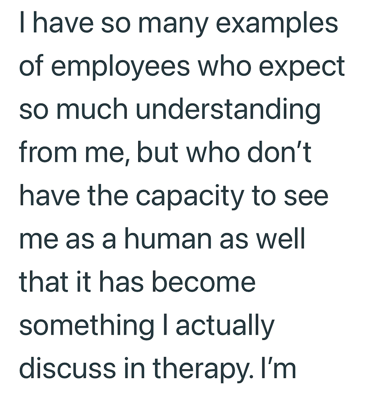 I have so many examples of employees who expect so much understanding from me, but who don't have the capacity to see me as a human as well that it has become something I actually discuss in therapy. I'm