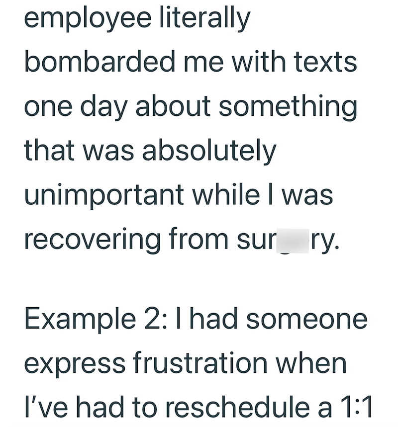 employee literally bombarded me with texts one day about something that was absolutely unimportant while I was recovering from sur ry. Example 2: I had someone express frustration when I've had to reschedule a 1:1