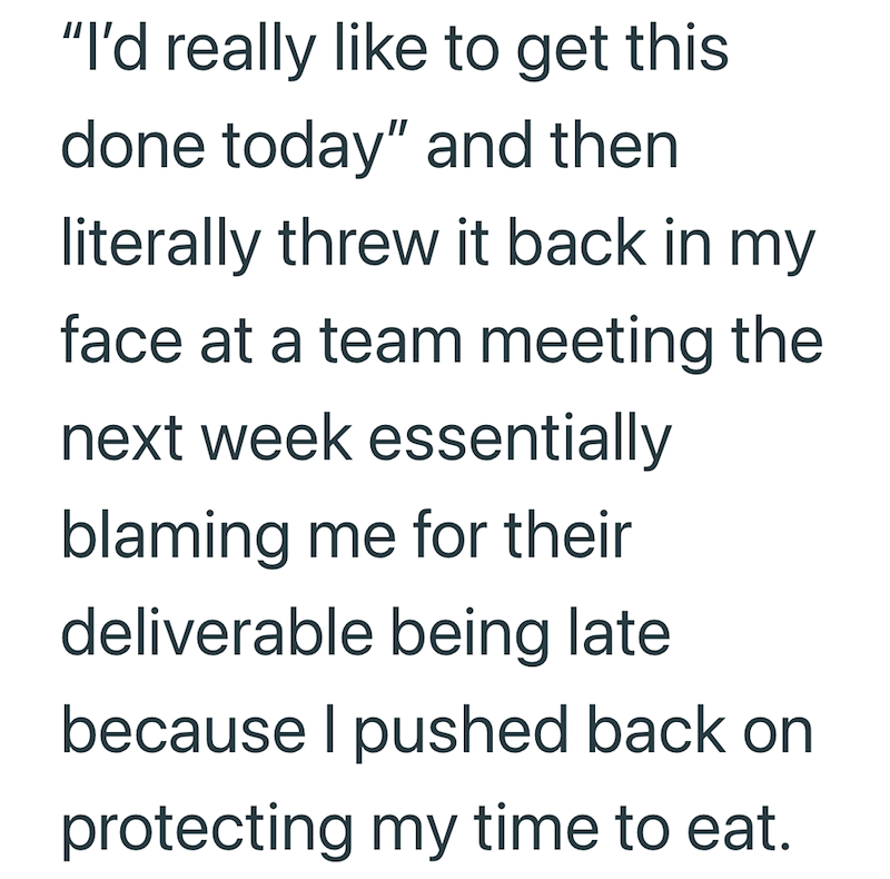 "I'd really like to get this done today" and then literally threw it back in my face at a team meeting the next week essentially blaming me for their deliverable being late because I pushed back on protecting my time to eat.