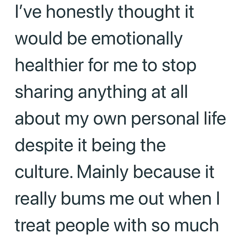 I've honestly thought it would be emotionally healthier for me to stop sharing anything at all about my own personal life despite it being the culture. Mainly because it really bums me out when I treat people with so much