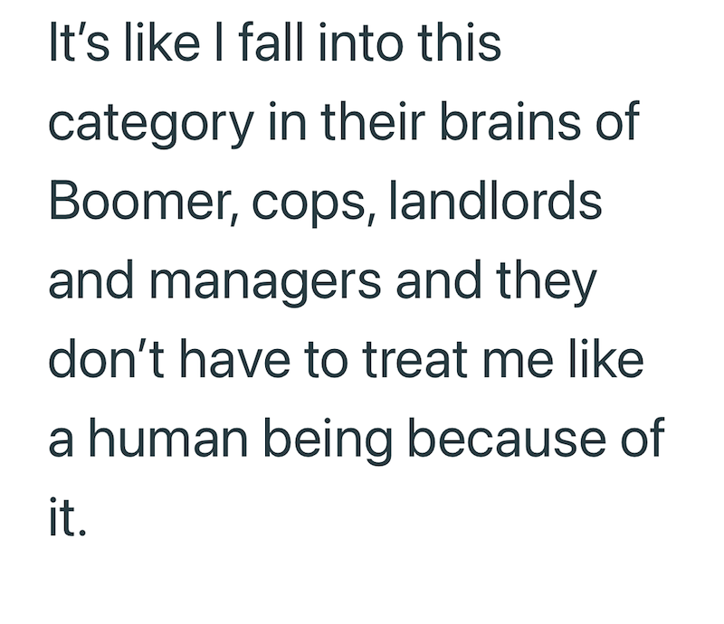 It's like I fall into this category in their brains of Boomer, cops, landlords and managers and they don't have to treat me like a human being because of it.