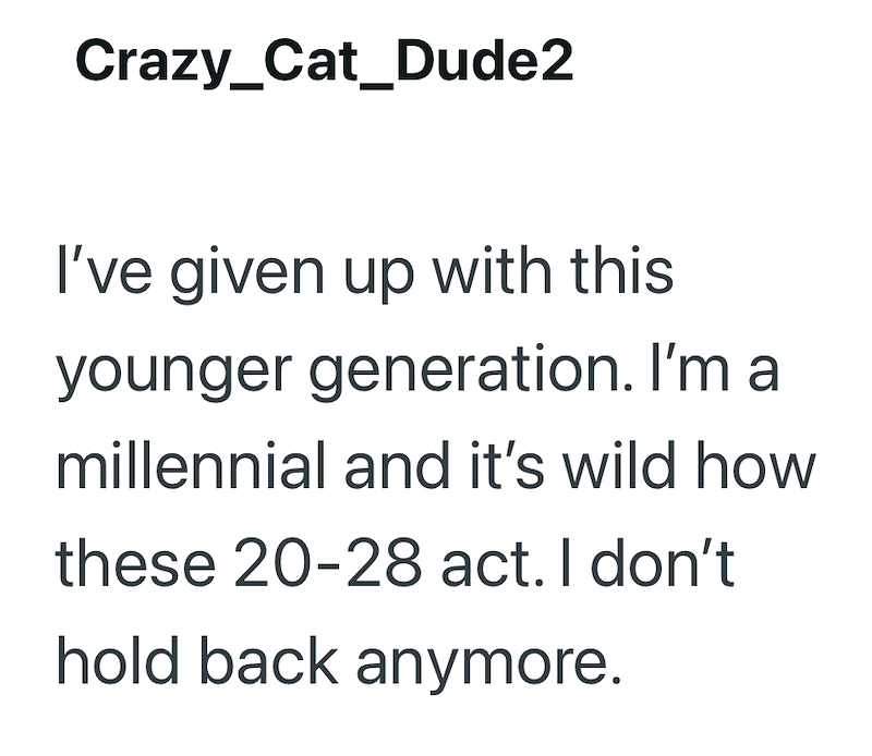 Crazy_Cat_Dude2 I've given up with this younger generation. I'm a millennial and it's wild how these 20-28 act. I don't hold back anymore.