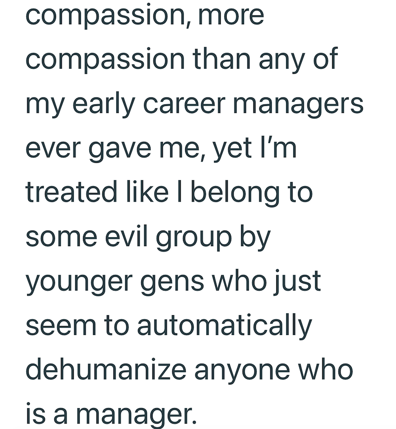 compassion, more compassion than any of my early career managers ever gave me, yet I'm treated like I belong to some evil group by younger gens who just seem to automatically dehumanize anyone who is a manager.