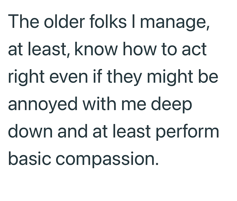 The older folks I manage, at least, know how to act right even if they might be annoyed with me deep down and at least perform basic compassion.