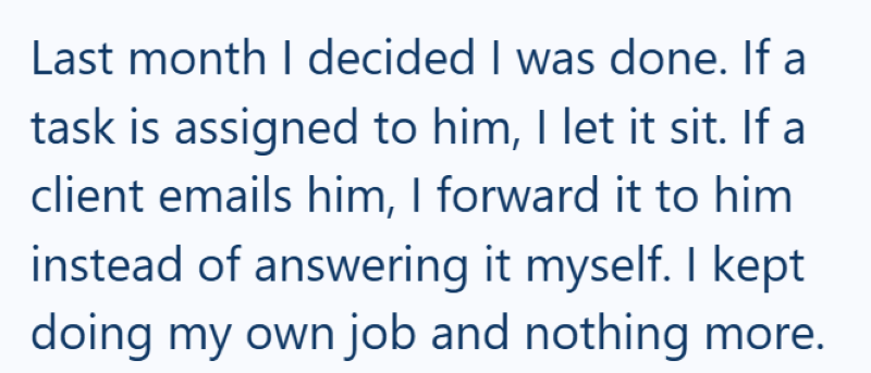Last month I decided I was done. If a task is assigned to him, I let it sit. If a client emails him, I forward it to him instead of answering it myself. I kept doing my own job and nothing more.