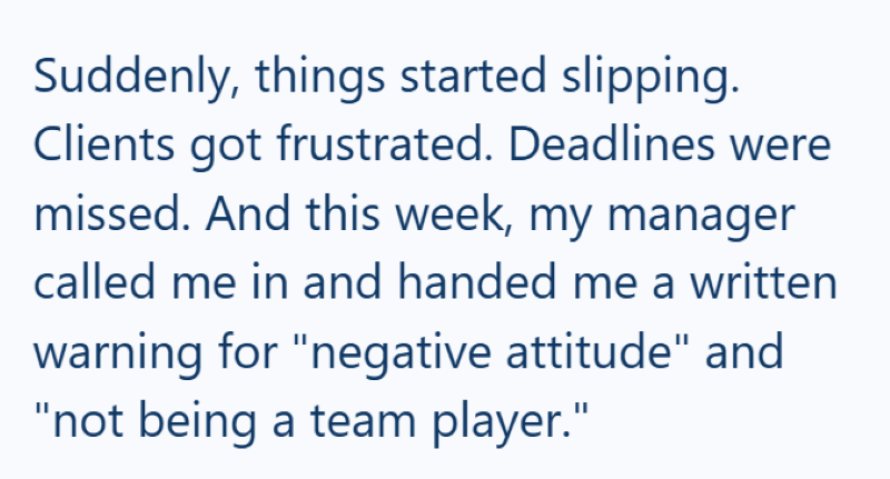 Suddenly, things started slipping. Clients got frustrated. Deadlines were missed. And this week, my manager called me in and handed me a written warning for "negative attitude" and "not being a team player."