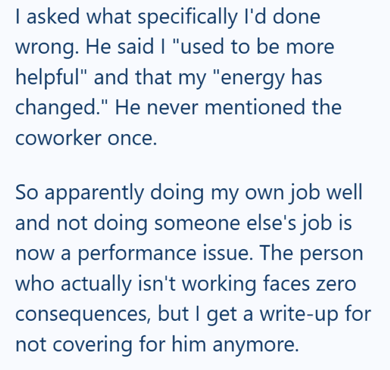 I asked what specifically I'd done wrong. He said I "used to be more helpful" and that my "energy has changed." He never mentioned the coworker once. So apparently doing my own job well and not doing someone else's job is now a performance issue. The person who actually isn't working faces zero consequences, but I get a write-up for not covering for him anymore.