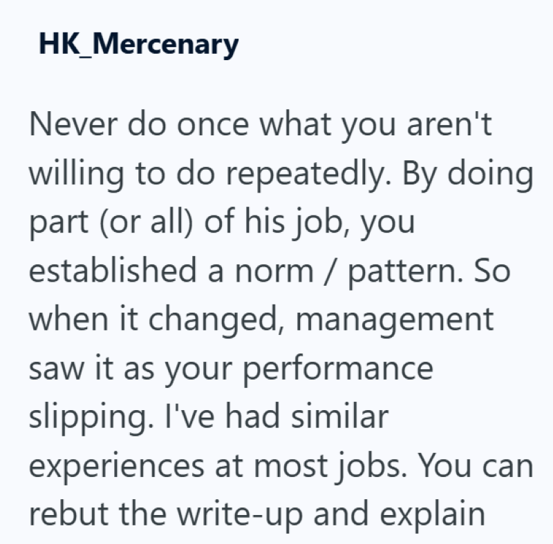 HK_Mercenary Never do once what you aren't willing to do repeatedly. By doing part (or all) of his job, you established a norm / pattern. So when it changed, management saw it as your performance slipping. I've had similar experiences at most jobs. You can rebut the write-up and explain