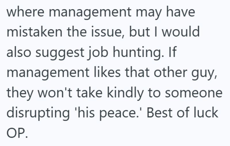where management may have mistaken the issue, but I would also suggest job hunting. If management likes that other guy, they won't take kindly to someone disrupting 'his peace.' Best of luck OP.