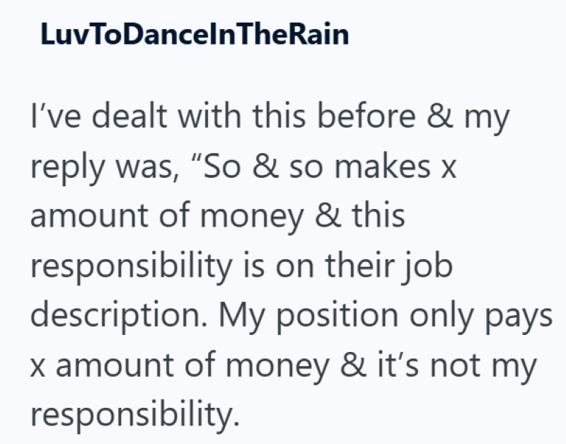 LuvToDanceInTheRain I've dealt with this before & my reply was, "So & so makes x amount of money & this responsibility is on their job description. My position only pays x amount of money & it's not my responsibility.