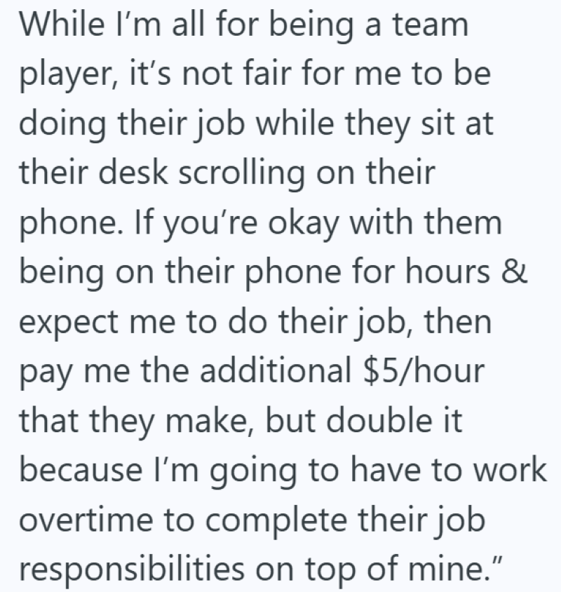 While I'm all for being a team. player, it's not fair for me to be doing their job while they sit at their desk scrolling on their phone. If you're okay with them being on their phone for hours & expect me to do their job, then pay me the additional $5/hour that they make, but double it because I'm going to have to work overtime to complete their job responsibilities on top of mine."