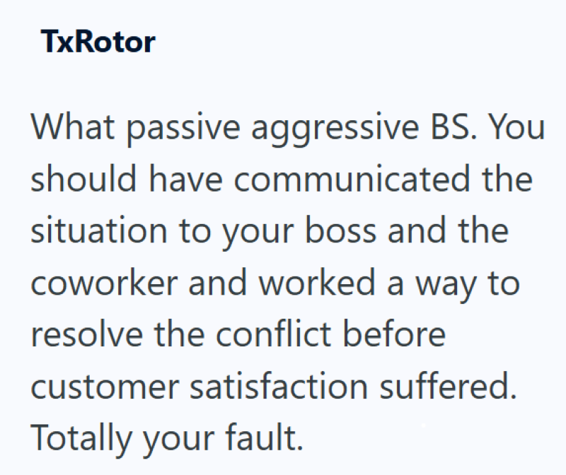 TxRotor What passive aggressive BS. You should have communicated the situation to your boss and the coworker and worked a way to resolve the conflict before customer satisfaction suffered. Totally your fault.