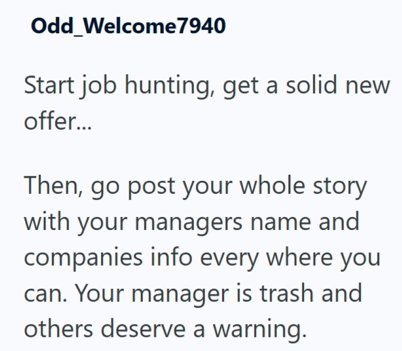 Odd Welcome7940 Start job hunting, get a solid new offer... Then, go post your whole story with your managers name and companies info every where you can. Your manager is trash and others deserve a warning.