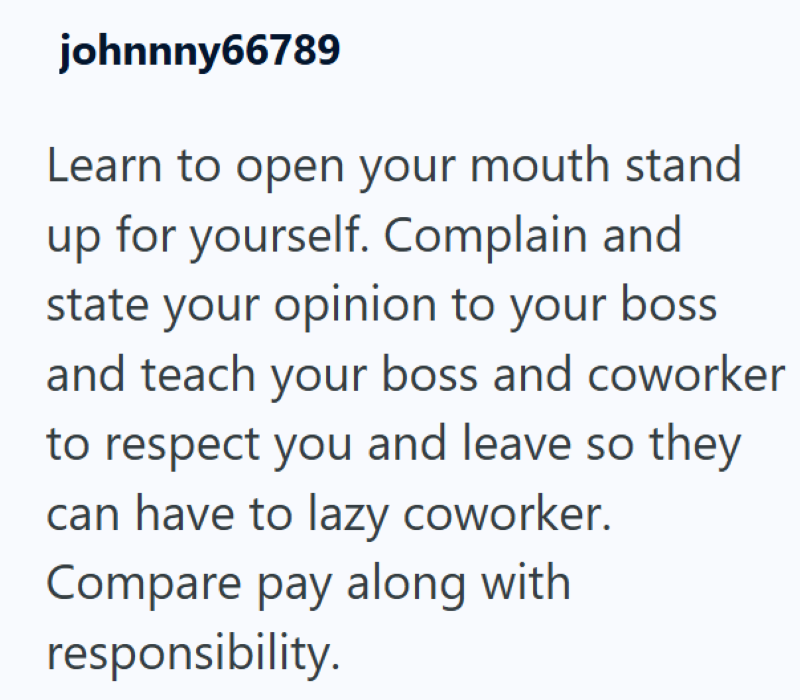 johnnny66789 Learn to open your mouth stand up for yourself. Complain and state your opinion to your boss and teach your boss and coworker to respect you and leave so they can have to lazy coworker. Compare pay along with responsibility.