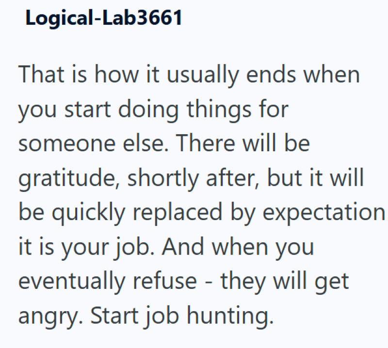 Logical-Lab3661 That is how it usually ends when you start doing things for someone else. There will be gratitude, shortly after, but it will be quickly replaced by expectation it is your job. And when you eventually refuse - they will get angry. Start job hunting.