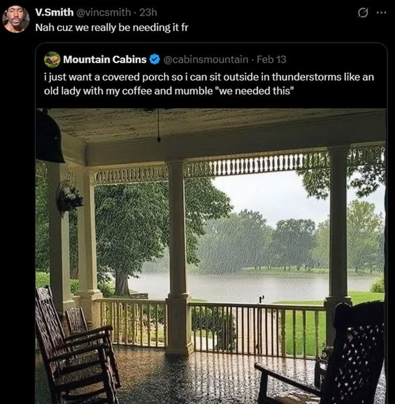 V.Smith @vincsmith - 23h Nah cuz we really be needing it fr Mountain Cabins @cabinsmountain - Feb 13 i just want a covered porch so i can sit outside in thunderstorms like an old lady with my coffee and mumble "we needed this"