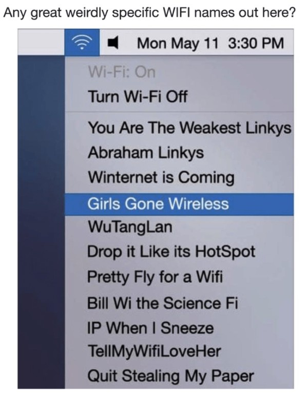 Any great weirdly specific WIFI names out here? Mon May 11 3:30 PM Wi-Fi: On Turn Wi-Fi Off You Are The Weakest Linkys Abraham Linkys Winternet is Coming Girls Gone Wireless Wu TangLan Drop it Like its HotSpot Pretty Fly for a Wifi Bill Wi the Science Fi IP When I Sneeze TellMyWifiLoveHer Quit Stealing My Paper