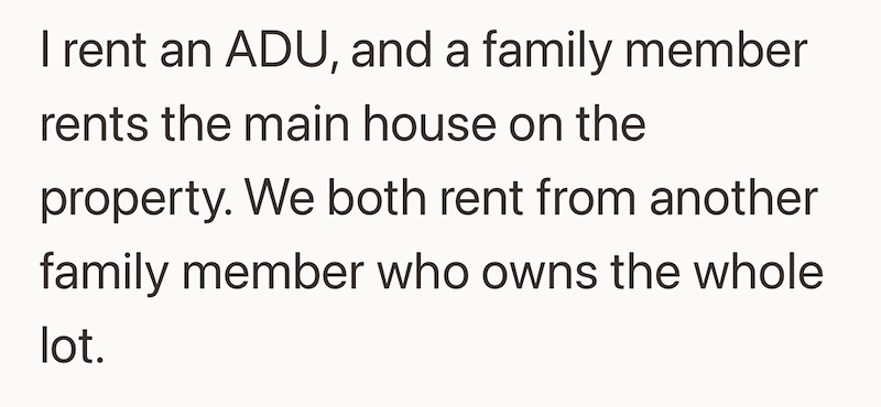 I rent an ADU, and a family member rents the main house on the property. We both rent from another family member who owns the whole lot.
