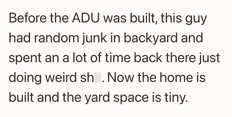 Before the ADU was built, this guy had random junk in backyard and spent an a lot of time back there just doing weird sh. Now the home is built and the yard space is tiny.