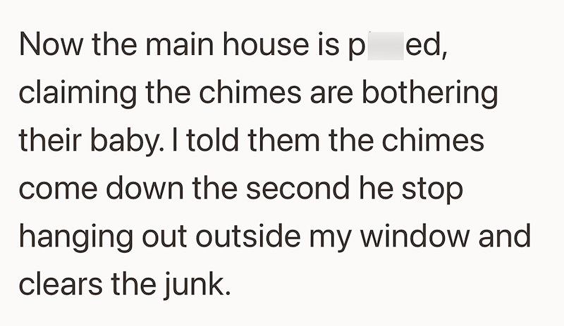 Now the main house is ped, claiming the chimes are bothering their baby. I told them the chimes come down the second he stop hanging out outside my window and clears the junk.