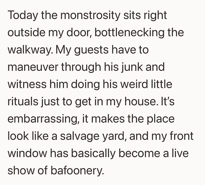 Today the monstrosity sits right outside my door, bottlenecking the walkway. My guests have to maneuver through his junk and witness him doing his weird little rituals just to get in my house. It's embarrassing, it makes the place look like a salvage yard, and my front window has basically become a live show of bafoonery.