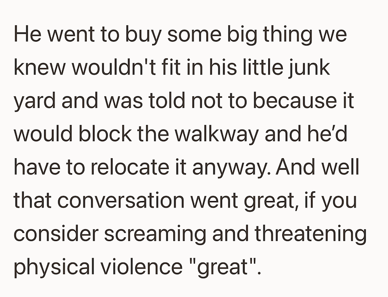 He went to buy some big thing we knew wouldn't fit in his little junk yard and was told not to because it would block the walkway and he'd have to relocate it anyway. And well that conversation went great, if you consider screaming and threatening physical violence "great".
