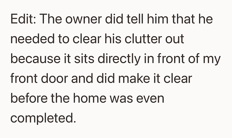 Edit: The owner did tell him that he needed to clear his clutter out because it sits directly in front of my front door and did make it clear before the home was even completed.