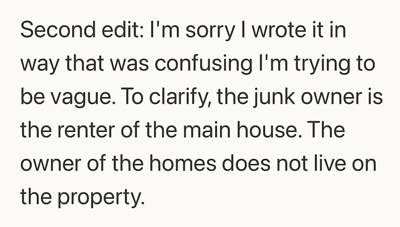 Second edit: I'm sorry I wrote it in way that was confusing I'm trying to be vague. To clarify, the junk owner is the renter of the main house. The owner of the homes does not live on the property.