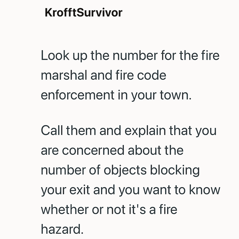 KrofftSurvivor Look up the number for the fire marshal and fire code enforcement in your town. Call them and explain that you are concerned about the number of objects blocking your exit and you want to know whether or not it's a fire hazard.