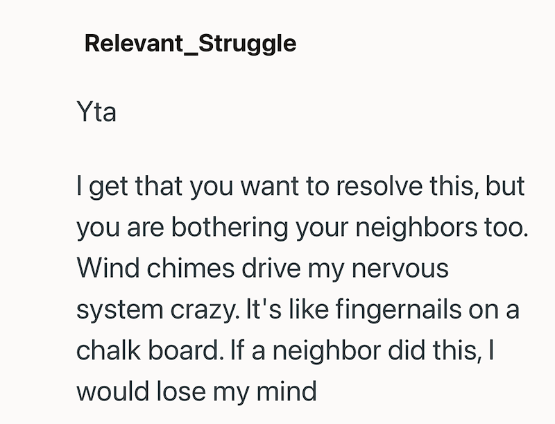 Relevant_Struggle Yta I get that you want to resolve this, but you are bothering your neighbors too. Wind chimes drive my nervous system crazy. It's like fingernails on a chalk board. If a neighbor did this, I would lose my mind