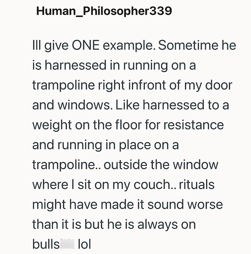 Human_Philosopher339 Ill give ONE example. Sometime he is harnessed in running on a trampoline right infront of my door and windows. Like harnessed to a weight on the floor for resistance and running in place on a trampoline.. outside the window where I sit on my couch.. rituals might have made it sound worse than it is but he is always on bulls lol