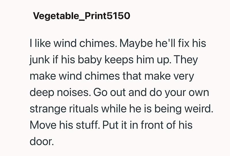 Vegetable_Print5150 I like wind chimes. Maybe he'll fix his junk if his baby keeps him up. They make wind chimes that make very deep noises. Go out and do your own strange rituals while he is being weird. Move his stuff. Put it in front of his door.