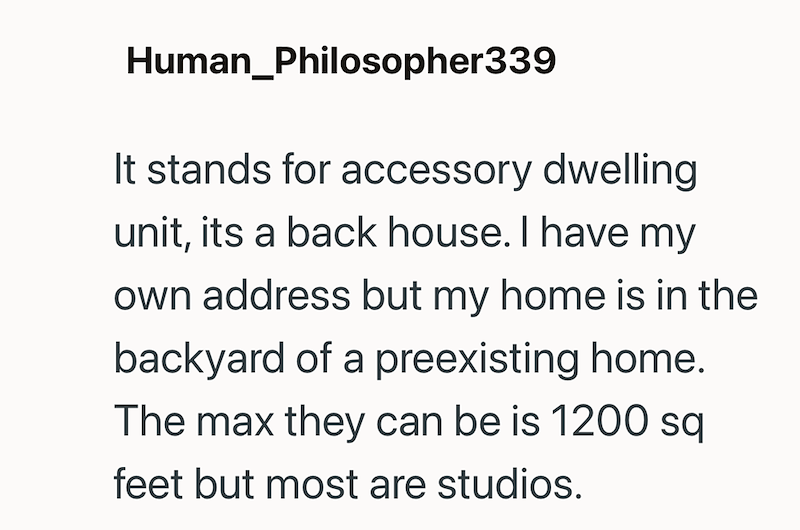 Human_Philosopher339 It stands for accessory dwelling unit, its a back house. I have my own address but my home is in the backyard of a preexisting home. The max they can be is 1200 sq feet but most are studios.