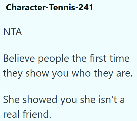 Character-Tennis-241 ΝΤΑ Believe people the first time they show you who they are. She showed you she isn't a real friend.