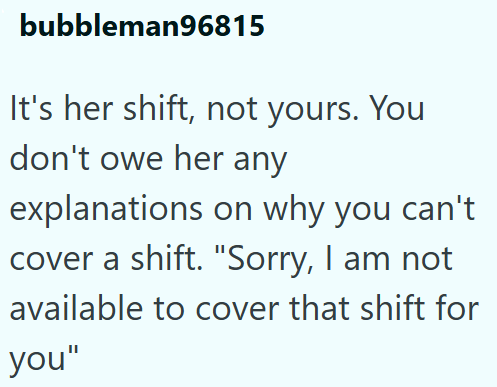 bubbleman96815 It's her shift, not yours. You don't owe her any explanations on why you can't cover a shift. "Sorry, I am not available to cover that shift for you"