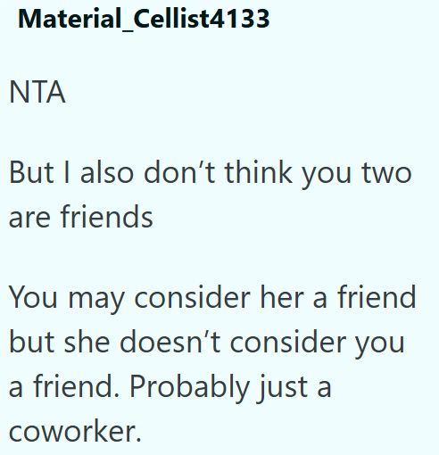 Material Cellist4133 ΝΤΑ But I also don't think you two are friends You may consider her a friend but she doesn't consider you a friend. Probably just a coworker.