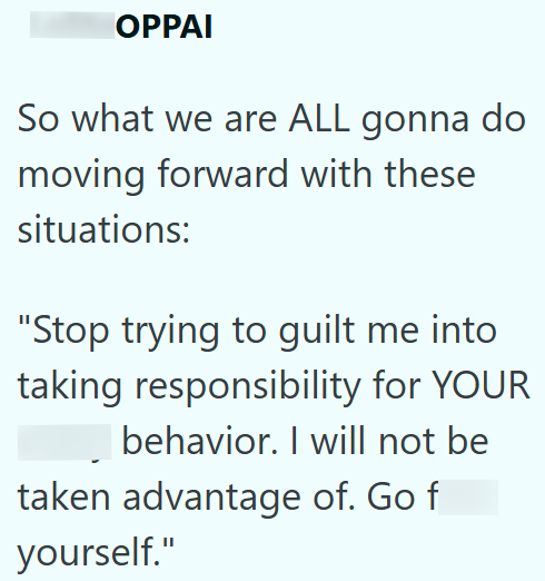 OPPAI So what we are ALL gonna do moving forward with these situations: "Stop trying to guilt me into taking responsibility for YOUR behavior. I will not be taken advantage of. Go f yourself."