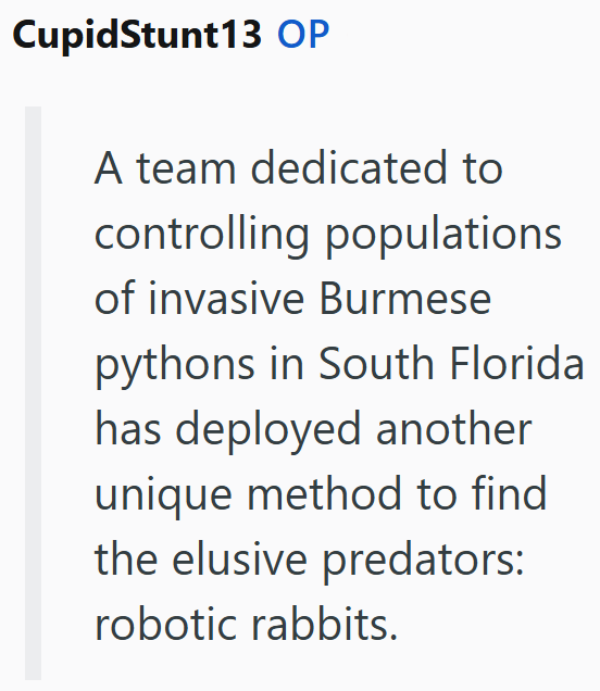 CupidStunt13 OP A team dedicated to controlling populations of invasive Burmese pythons in South Florida has deployed another unique method to find the elusive predators: robotic rabbits.