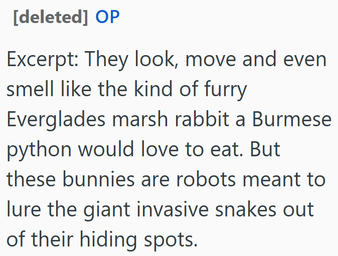 [deleted] OP Excerpt: They look, move and even smell like the kind of furry Everglades marsh rabbit a Burmese python would love to eat. But these bunnies are robots meant to lure the giant invasive snakes out of their hiding spots.