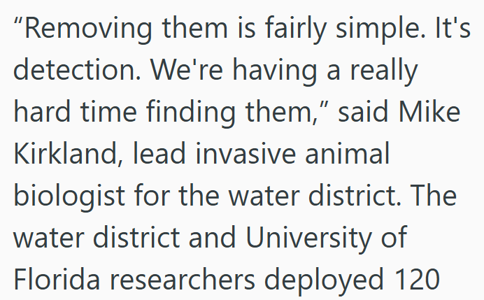 "Removing them is fairly simple. It's detection. We're having a really hard time finding them,” said Mike Kirkland, lead invasive animal biologist for the water district. The water district and University of Florida researchers deployed 120